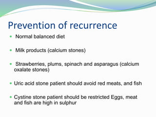 Prevention of recurrence
 Normal balanced diet
 Milk products (calcium stones)
 Strawberries, plums, spinach and asparagus (calcium
oxalate stones)
 Uric acid stone patient should avoid red meats, and fish
 Cystine stone patient should be restricted Eggs, meat
and fish are high in sulphur
 