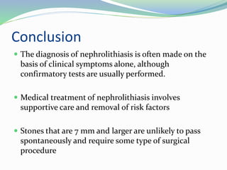 Conclusion
 The diagnosis of nephrolithiasis is often made on the
basis of clinical symptoms alone, although
confirmatory tests are usually performed.
 Medical treatment of nephrolithiasis involves
supportive care and removal of risk factors
 Stones that are 7 mm and larger are unlikely to pass
spontaneously and require some type of surgical
procedure
 