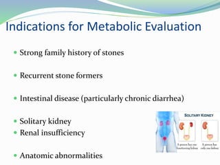 Indications for Metabolic Evaluation
 Strong family history of stones
 Recurrent stone formers
 Intestinal disease (particularly chronic diarrhea)
 Solitary kidney
 Renal insufficiency
 Anatomic abnormalities
 