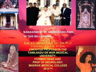 MANAGEMENT OF NEUROGENIC PAIN
IN THIS MILLENNIUM

Prof. A.V. SRINIVASAN, MD, DM, Ph.D,
      D.Sc(Hon) ,F.A.A.N, F.I.A.N,
    EMERITUS PROFESSOR-THE
   TAMILNADU DR MGR MEDICAL
             UNIVERSITY.
         FORMER HEAD AND
        PROF OF NEUROLOGY,
    MADRAS MEDICAL COLLEGE
                26-3-11
 