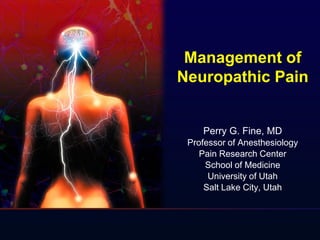 Management of
Neuropathic Pain
Perry G. Fine, MD
Professor of Anesthesiology
Pain Research Center
School of Medicine
University of Utah
Salt Lake City, Utah
 