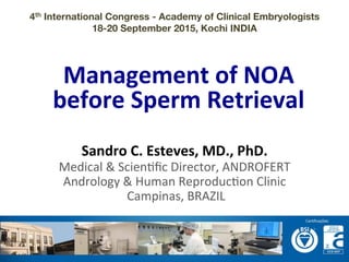  	
  
	
  
	
  
Management	
  of	
  NOA	
  
before	
  Sperm	
  Retrieval	
  
Sandro	
  C.	
  Esteves,	
  MD.,	
  PhD.	
  
Medical	
  &	
  Scien,ﬁc	
  Director,	
  ANDROFERT	
  
Andrology	
  &	
  Human	
  Reproduc,on	
  Clinic	
  
	
  Campinas,	
  BRAZIL	
  
4th International Congress - Academy of Clinical Embryologists 
18-20 September 2015, Kochi INDIA
 