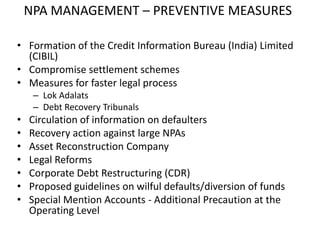 NPA MANAGEMENT – PREVENTIVE MEASURES
• Formation of the Credit Information Bureau (India) Limited
(CIBIL)
• Compromise settlement schemes
• Measures for faster legal process
– Lok Adalats
– Debt Recovery Tribunals
• Circulation of information on defaulters
• Recovery action against large NPAs
• Asset Reconstruction Company
• Legal Reforms
• Corporate Debt Restructuring (CDR)
• Proposed guidelines on wilful defaults/diversion of funds
• Special Mention Accounts - Additional Precaution at the
Operating Level
 