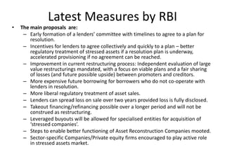 Latest Measures by RBI
• The main proposals are:
– Early formation of a lenders’ committee with timelines to agree to a plan for
resolution.
– Incentives for lenders to agree collectively and quickly to a plan – better
regulatory treatment of stressed assets if a resolution plan is underway,
accelerated provisioning if no agreement can be reached.
– Improvement in current restructuring process: Independent evaluation of large
value restructurings mandated, with a focus on viable plans and a fair sharing
of losses (and future possible upside) between promoters and creditors.
– More expensive future borrowing for borrowers who do not co-operate with
lenders in resolution.
– More liberal regulatory treatment of asset sales.
– Lenders can spread loss on sale over two years provided loss is fully disclosed.
– Takeout financing/refinancing possible over a longer period and will not be
construed as restructuring.
– Leveraged buyouts will be allowed for specialised entities for acquisition of
‘stressed companies’.
– Steps to enable better functioning of Asset Reconstruction Companies mooted.
– Sector-specific Companies/Private equity firms encouraged to play active role
in stressed assets market.
 