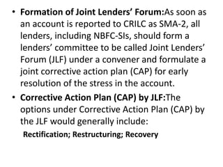 • Formation of Joint Lenders’ Forum:As soon as
an account is reported to CRILC as SMA-2, all
lenders, including NBFC-SIs, should form a
lenders’ committee to be called Joint Lenders’
Forum (JLF) under a convener and formulate a
joint corrective action plan (CAP) for early
resolution of the stress in the account.
• Corrective Action Plan (CAP) by JLF:The
options under Corrective Action Plan (CAP) by
the JLF would generally include:
Rectification; Restructuring; Recovery
 