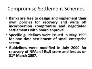 Compromise Settlement Schemes
• Banks are free to design and implement their
own policies for recovery and write off
incorporation compromise and negotiated
settlements with board approval
• Specific guidelines were issued in May 1999
for one time settlement of small enterprise
sector.
• Guidelines were modified in July 2000 for
recovery of NPAs of Rs.5 crore and less as on
31st March 2007.
 