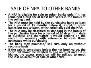 SALE OF NPA TO OTHER BANKS
• A NPA is eligible for sale to other banks only if it has
remained a NPA for at least two years in the books of
the selling bank
• The NPA must be held by the purchasing bank at least
for a period of 15 months before it is sold to other
banks but not to bank, which originally sold the NPA.
• The NPA may be classified as standard in the books of
the purchasing bank for a period of 90 days from date
of purchase and thereafter it would depend on the
record of recovery with reference to cash flows
estimated while purchasing
• The bank may purchase/ sell NPA only on without
recourse basis
• If the sale is conducted below the net book value, the
short fall should be debited to P&L account and if it is
higher, the excess provision will be utilized to meet
the loss on account of sale of other NPA.
 