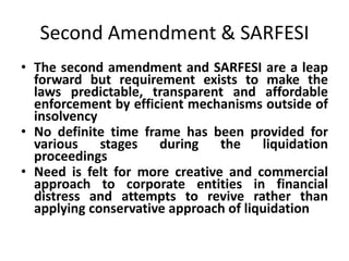 Second Amendment & SARFESI
• The second amendment and SARFESI are a leap
forward but requirement exists to make the
laws predictable, transparent and affordable
enforcement by efficient mechanisms outside of
insolvency
• No definite time frame has been provided for
various stages during the liquidation
proceedings
• Need is felt for more creative and commercial
approach to corporate entities in financial
distress and attempts to revive rather than
applying conservative approach of liquidation
 