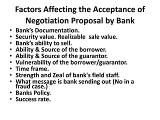 Factors Affecting the Acceptance of
Negotiation Proposal by Bank
• Bank’s Documentation.
• Security value. Realizable sale value.
• Bank’s ability to sell.
• Ability & Source of the borrower.
• Ability & Source of the guarantor.
• Vulnerability of the borrower/guarantor.
• Time frame.
• Strength and Zeal of bank's field staff.
• What message is bank sending out (No in a
fraud case.)
• Banks Policy.
• Success rate.
 