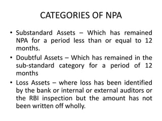 CATEGORIES OF NPA
• Substandard Assets – Which has remained
NPA for a period less than or equal to 12
months.
• Doubtful Assets – Which has remained in the
sub-standard category for a period of 12
months
• Loss Assets – where loss has been identified
by the bank or internal or external auditors or
the RBI inspection but the amount has not
been written off wholly.
 