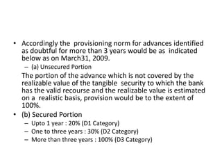 • Accordingly the provisioning norm for advances identified
as doubtful for more than 3 years would be as indicated
below as on March31, 2009.
– (a) Unsecured Portion
The portion of the advance which is not covered by the
realizable value of the tangible security to which the bank
has the valid recourse and the realizable value is estimated
on a realistic basis, provision would be to the extent of
100%.
• (b) Secured Portion
– Upto 1 year : 20% (D1 Category)
– One to three years : 30% (D2 Category)
– More than three years : 100% (D3 Category)
 