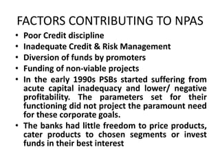 FACTORS CONTRIBUTING TO NPAS
• Poor Credit discipline
• Inadequate Credit & Risk Management
• Diversion of funds by promoters
• Funding of non-viable projects
• In the early 1990s PSBs started suffering from
acute capital inadequacy and lower/ negative
profitability. The parameters set for their
functioning did not project the paramount need
for these corporate goals.
• The banks had little freedom to price products,
cater products to chosen segments or invest
funds in their best interest
 