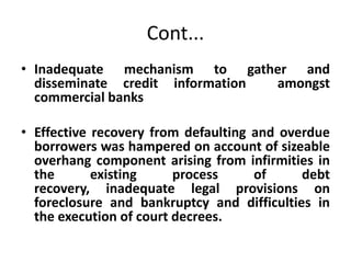 Cont...
• Inadequate mechanism to gather and
disseminate credit information amongst
commercial banks
• Effective recovery from defaulting and overdue
borrowers was hampered on account of sizeable
overhang component arising from infirmities in
the existing process of debt
recovery, inadequate legal provisions on
foreclosure and bankruptcy and difficulties in
the execution of court decrees.
 