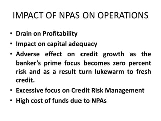 IMPACT OF NPAS ON OPERATIONS
• Drain on Profitability
• Impact on capital adequacy
• Adverse effect on credit growth as the
banker’s prime focus becomes zero percent
risk and as a result turn lukewarm to fresh
credit.
• Excessive focus on Credit Risk Management
• High cost of funds due to NPAs
 