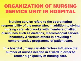 ORGANIZATION OF NURSING
SERVICE UNIT IN HOSPITAL
Nursing service refers to the coordinating
responsibility of the nurse who, in addition to giving
nursing care, also works with members of allied
disciplines such as dietetics, medico-social service,
pharmacy & various others in providing a
comprehensive programme of patient care.
In a hospital , many variable factors influence the
number of nurses needed in a ward in order to
render high quality of nursing care.
 