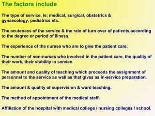 The factors include
The type of service, ie; medical, surgical, obstetrics &
gynaecology, pediatrics etc.
The acuteness of the service & the rate of turn over of patients according
to the degree or period of illness.
The experience of the nurses who are to give the patient care.
The number of non-nurses who involved in the patient care, the quality of
their work, their stability in service.
The amount and quality of teaching which proceeds the assignment of
personnel to the service as well as that gives as in-service preparation.
The amount & quality of supervision & ward teaching.
The method of appointment of the medical staff.
Affiliation of the hospital with medical college / nursing colleges / school.
 