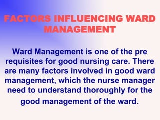 FACTORS INFLUENCING WARD
MANAGEMENT
Ward Management is one of the pre
requisites for good nursing care. There
are many factors involved in good ward
management, which the nurse manager
need to understand thoroughly for the
good management of the ward.
 