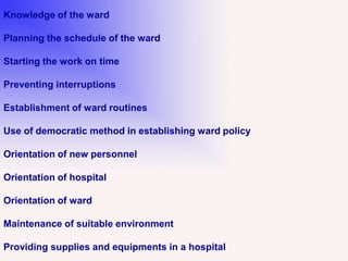 Knowledge of the ward
Planning the schedule of the ward
Starting the work on time
Preventing interruptions
Establishment of ward routines
Use of democratic method in establishing ward policy
Orientation of new personnel
Orientation of hospital
Orientation of ward
Maintenance of suitable environment
Providing supplies and equipments in a hospital
 