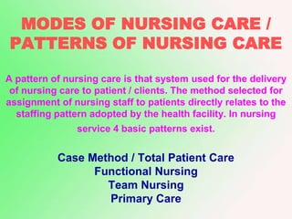 MODES OF NURSING CARE /
PATTERNS OF NURSING CARE
A pattern of nursing care is that system used for the delivery
of nursing care to patient / clients. The method selected for
assignment of nursing staff to patients directly relates to the
staffing pattern adopted by the health facility. In nursing
service 4 basic patterns exist.
Case Method / Total Patient Care
Functional Nursing
Team Nursing
Primary Care
 