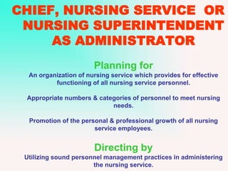 CHIEF, NURSING SERVICE OR
NURSING SUPERINTENDENT
AS ADMINISTRATOR
Planning for
An organization of nursing service which provides for effective
functioning of all nursing service personnel.
Appropriate numbers & categories of personnel to meet nursing
needs.
Promotion of the personal & professional growth of all nursing
service employees.
Directing by
Utilizing sound personnel management practices in administering
the nursing service.
 
