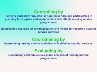 Controlling by
Planning budgetary requests for nursing service and participating in
planning for supplies and equipments which affects nursing service
programmes
Establishing channels of communication and means for reporting nursing
service activities
Coordinating by
Interrelating nursing service activities with all other hospital services
Evaluating by
Conducting continuous review and analysis of nursing service
programmes
 