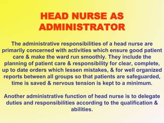 HEAD NURSE AS
ADMINISTRATOR
The administrative responsibilities of a head nurse are
primarily concerned with activities which ensure good patient
care & make the ward run smoothly. They include the
planning of patient care & responsibility for clear, complete,
up to date orders which lessen mistakes, & for well organized
reports between all groups so that patients are safeguarded,
time is saved & nervous tension is kept to a minimum.
Another administrative function of head nurse is to delegate
duties and responsibilities according to the qualification &
abilities.
 