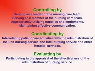 Controlling by
Serving as a leader of the nursing care team.
Serving as a member of the nursing care team.
Appropriately utilizing supplies and equipments.
Maintaining effective communication.
Coordinating by
Interrelating patient care activities with the administration of
the unit nursing service, the total nursing service and other
hospital services.
Evaluating by
Participating in the appraisal of the effectiveness of the
administration of nursing service.
 