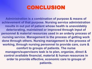 CONCLUSION
Administration is a combination of purpose & means of
achievement of that purpose. Nursing service administration
results in out put of patient whose health is unavoidably
deteriorating, maintained or improved through input of
personnel & material resources used in an orderly process of
nursing service. Management is the process of getting work
done through others. Nursing management is the process of
working, through nursing personnel to provide care, cure &
comfort to groups of patients. The nurse
managers/supervisors task is to plan, organize, direct &
control available financial, material & human resources in
order to provide effective, economic care to groups of
patients.
 