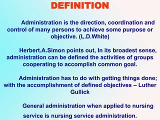 DEFINITION
Administration is the direction, coordination and
control of many persons to achieve some purpose or
objective. (L.D.White)
Herbert.A.Simon points out, In its broadest sense,
administration can be defined the activities of groups
cooperating to accomplish common goal.
Administration has to do with getting things done;
with the accomplishment of defined objectives – Luther
Gullick
General administration when applied to nursing
service is nursing service administration.
 