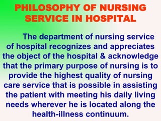 PHILOSOPHY OF NURSING
SERVICE IN HOSPITAL
The department of nursing service
of hospital recognizes and appreciates
the object of the hospital & acknowledge
that the primary purpose of nursing is to
provide the highest quality of nursing
care service that is possible in assisting
the patient with meeting his daily living
needs wherever he is located along the
health-illness continuum.
 