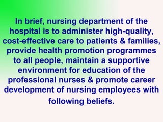 In brief, nursing department of the
hospital is to administer high-quality,
cost-effective care to patients & families,
provide health promotion programmes
to all people, maintain a supportive
environment for education of the
professional nurses & promote career
development of nursing employees with
following beliefs.
 