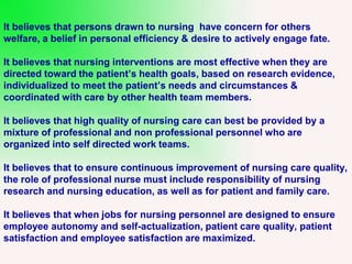 It believes that persons drawn to nursing have concern for others
welfare, a belief in personal efficiency & desire to actively engage fate.
It believes that nursing interventions are most effective when they are
directed toward the patient’s health goals, based on research evidence,
individualized to meet the patient’s needs and circumstances &
coordinated with care by other health team members.
It believes that high quality of nursing care can best be provided by a
mixture of professional and non professional personnel who are
organized into self directed work teams.
It believes that to ensure continuous improvement of nursing care quality,
the role of professional nurse must include responsibility of nursing
research and nursing education, as well as for patient and family care.
It believes that when jobs for nursing personnel are designed to ensure
employee autonomy and self-actualization, patient care quality, patient
satisfaction and employee satisfaction are maximized.
 