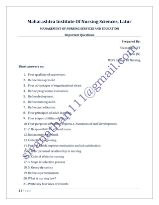 1 | P a g e
Maharashtra Institute Of Nursing Sciences, Latur
MANAGEMENT OF NURSING SERVICES AND EDUCATION
Important Questions
Prepared By:
Sivanathan. NT
M.Sc (N)
MINS College Of Nursing
Short answers on:
1. Four qualities of supervisor.
2. Define management.
3. Four advantages of organizational chart.
4. Define programme evaluation.
5. Define deployment.
6. Define nursing audit.
7. Define accreditation.
8. Four principles of adult learning.
9. Four responsibilities of lecturer.
10. Four purposes of written reports.1. Functions of staff development.
11. 2. Responsibilities of head nurse.
12. Indian nursing council.
13. Collective bargaining.
14. Factors which improve motivation and job satisfaction.
15. 2. Inter personal relationship in nursing
16. 3. Code of ethics in nursing
17. 4. Steps in selection process
18. 5. Group dynamics
19. Define superannuation
20. What is nursing law?
21. Write any four uses of records
 