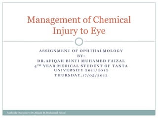 Management of Chemical
                     Injury to Eye




                            ASSIGNMENT OF OPHTHALMOLOGY
                                                BY:
                           DR.AFIQAH BINTI MUHAMED FAIZAL
                             4 TH Y E A R M E D I C A L S T U D E N T O F
                           TANTA UNIVERSITY,EGYPT 2011/2012
                                   THURSDAY,17/05/2012
Author& Disclosure:Dr.Afiqah Bt.Muhamed Faizal in
correspondence to other student in group
 