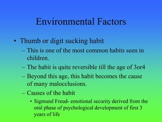 Environmental Factors
• Thumb or digit sucking habit
– This is one of the most common habits seen in
children.
– The habit is quite reversible till the age of 3or4
– Beyond this age, this habit becomes the cause
of many malocclusions.
– Causes of the habit
• Sigmund Freud- emotional security derived from the
oral phase of psychological development of first 3
years of life
 