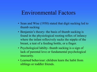 Environmental Factors
• Sean and Wise (1950) stated that digit sucking led to
thumb sucking
• Benjamin’s theory- the basis of thumb sucking is
found in the physiological rooting reflex of infancy
where the infant reflexively sucks the nipple of the
breast, a teat of a feeding bottle, or a finger.
• Psychological labilty- thumb sucking is a sign of
lack of parental love or fundamental psychological
insecurity.
• Learned behaviour: children learn the habit from
siblings or toddler friends.
 