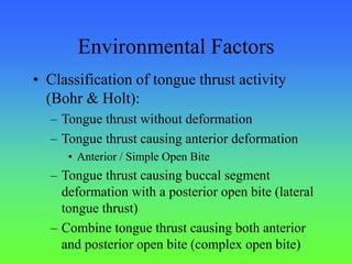 Environmental Factors
• Classification of tongue thrust activity
(Bohr & Holt):
– Tongue thrust without deformation
– Tongue thrust causing anterior deformation
• Anterior / Simple Open Bite
– Tongue thrust causing buccal segment
deformation with a posterior open bite (lateral
tongue thrust)
– Combine tongue thrust causing both anterior
and posterior open bite (complex open bite)
 