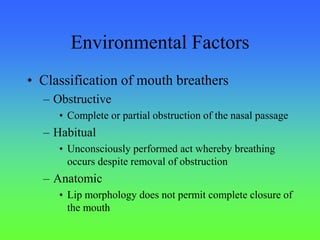 Environmental Factors
• Classification of mouth breathers
– Obstructive
• Complete or partial obstruction of the nasal passage
– Habitual
• Unconsciously performed act whereby breathing
occurs despite removal of obstruction
– Anatomic
• Lip morphology does not permit complete closure of
the mouth
 