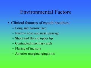 Environmental Factors
• Clinical features of mouth breathers
– Long and narrow face
– Narrow nose and nasal passage
– Short and flaccid upper lip
– Contracted maxillary arch
– Flaring of incisors
– Anterior marginal gingivitis
 