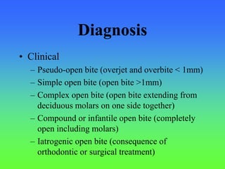Diagnosis
• Clinical
– Pseudo-open bite (overjet and overbite < 1mm)
– Simple open bite (open bite >1mm)
– Complex open bite (open bite extending from
deciduous molars on one side together)
– Compound or infantile open bite (completely
open including molars)
– Iatrogenic open bite (consequence of
orthodontic or surgical treatment)
 