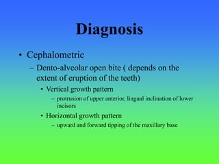Diagnosis
• Cephalometric
– Dento-alveolar open bite ( depends on the
extent of eruption of the teeth)
• Vertical growth pattern
– protrusion of upper anterior, lingual inclination of lower
incisors
• Horizontal growth pattern
– upward and forward tipping of the maxillary base
 