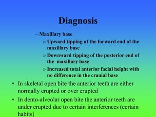 Diagnosis
– Maxillary base
» Upward tipping of the forward end of the
maxillary base
» Downward tipping of the posterior end of
the maxillary base
» Increased total anterior facial height with
no difference in the cranial base
• In skeletal open bite the anterior teeth are either
normally erupted or over erupted
• In dento-alveolar open bite the anterior teeth are
under erupted due to certain interferences (certain
habits)
 