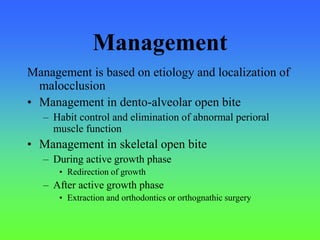 Management
Management is based on etiology and localization of
malocclusion
• Management in dento-alveolar open bite
– Habit control and elimination of abnormal perioral
muscle function
• Management in skeletal open bite
– During active growth phase
• Redirection of growth
– After active growth phase
• Extraction and orthodontics or orthognathic surgery
 