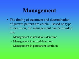 Management
• The timing of treatment and determination
of growth pattern are crucial. Based on type
of dentition, the management can be divided
into
– Management in deciduous dentition
– Management in mixed dentition
– Management in permanent dentition
 