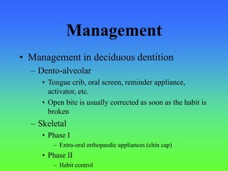 Management
• Management in deciduous dentition
– Dento-alveolar
• Tongue crib, oral screen, reminder appliance,
activator, etc.
• Open bite is usually corrected as soon as the habit is
broken
– Skeletal
• Phase I
– Extra-oral orthopaedic appliances (chin cap)
• Phase II
– Habit control
 