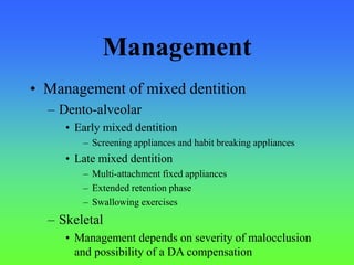 Management
• Management of mixed dentition
– Dento-alveolar
• Early mixed dentition
– Screening appliances and habit breaking appliances
• Late mixed dentition
– Multi-attachment fixed appliances
– Extended retention phase
– Swallowing exercises
– Skeletal
• Management depends on severity of malocclusion
and possibility of a DA compensation
 