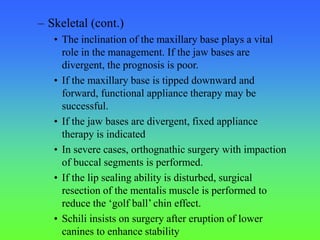 – Skeletal (cont.)
• The inclination of the maxillary base plays a vital
role in the management. If the jaw bases are
divergent, the prognosis is poor.
• If the maxillary base is tipped downward and
forward, functional appliance therapy may be
successful.
• If the jaw bases are divergent, fixed appliance
therapy is indicated
• In severe cases, orthognathic surgery with impaction
of buccal segments is performed.
• If the lip sealing ability is disturbed, surgical
resection of the mentalis muscle is performed to
reduce the ‘golf ball’ chin effect.
• Schili insists on surgery after eruption of lower
canines to enhance stability
 