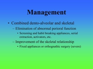 Management
• Combined dento-alveolar and skeletal
– Elimination of abnormal perioral function
• Screening and habit breaking appliances, serial
extraction, activators, etc.
– Improvement of the skeletal relationship
• Fixed appliances or orthognathic surgery (severe)
 
