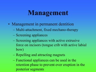 Management
• Management in permanent dentition
– Multi-attachment, fixed mechano-therapy
– Screening appliances
– Screening appliances with active extrusive
force on incisors (tongue crib with active labial
bow)
– Repelling and attracting magnets
– Functional appliances can be used in the
retention phase to prevent over eruption in the
posterior segments
 