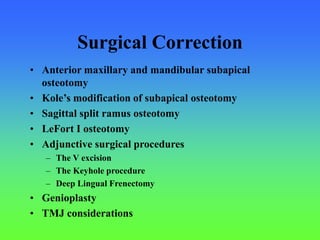 Surgical Correction
• Anterior maxillary and mandibular subapical
osteotomy
• Kole’s modification of subapical osteotomy
• Sagittal split ramus osteotomy
• LeFort I osteotomy
• Adjunctive surgical procedures
– The V excision
– The Keyhole procedure
– Deep Lingual Frenectomy
• Genioplasty
• TMJ considerations
 